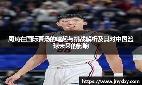 周琦在国际赛场的崛起与挑战解析及其对中国篮球未来的影响